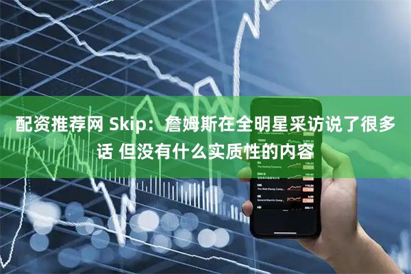 配资推荐网 Skip：詹姆斯在全明星采访说了很多话 但没有什么实质性的内容