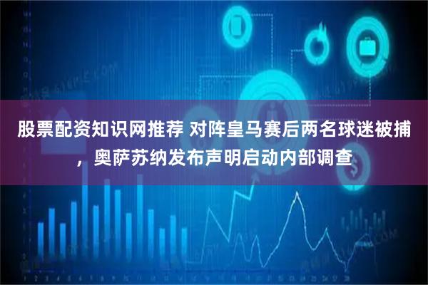 股票配资知识网推荐 对阵皇马赛后两名球迷被捕，奥萨苏纳发布声明启动内部调查