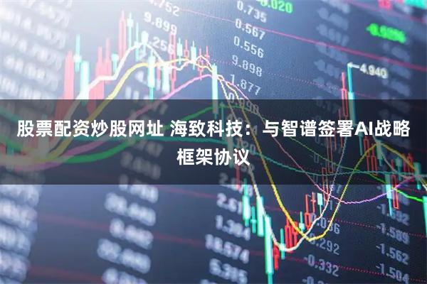股票配资炒股网址 海致科技：与智谱签署AI战略框架协议