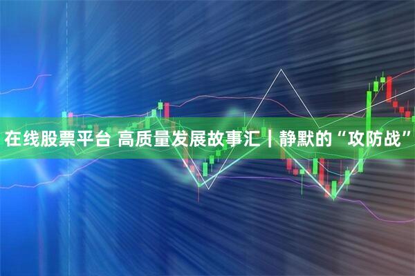 在线股票平台 高质量发展故事汇｜静默的“攻防战”