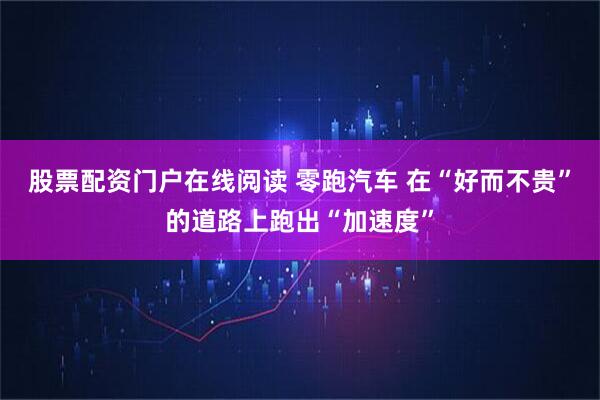 股票配资门户在线阅读 零跑汽车 在“好而不贵”的道路上跑出“加速度”