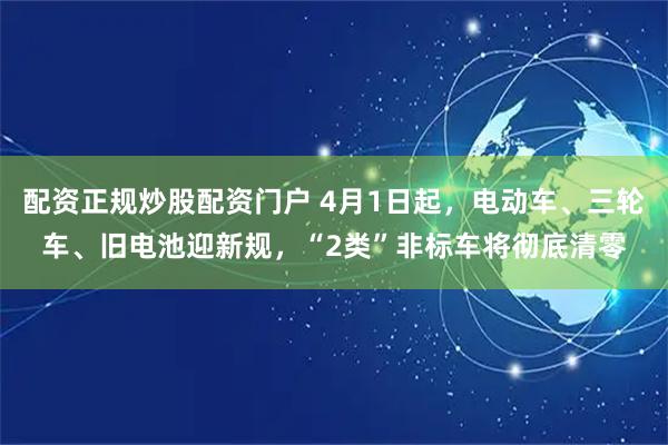 配资正规炒股配资门户 4月1日起，电动车、三轮车、旧电池迎新规，“2类”非标车将彻底清零