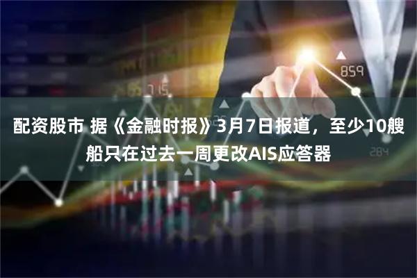 配资股市 据《金融时报》3月7日报道，至少10艘船只在过去一周更改AIS应答器