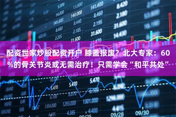 配资世家炒股配资开户 膝盖报废？北大专家：60%的骨关节炎或无需治疗！只需学会“和平共处”