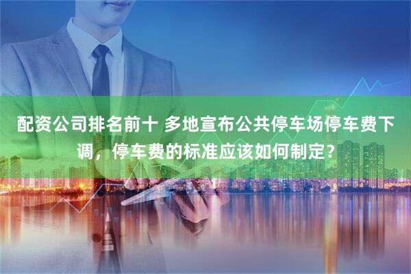 配资公司排名前十 多地宣布公共停车场停车费下调，停车费的标准应该如何制定？