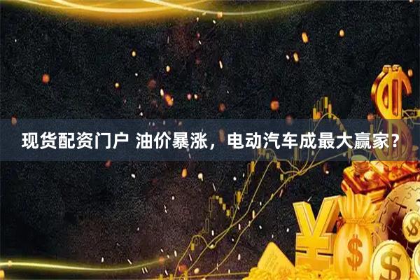 现货配资门户 油价暴涨，电动汽车成最大赢家？