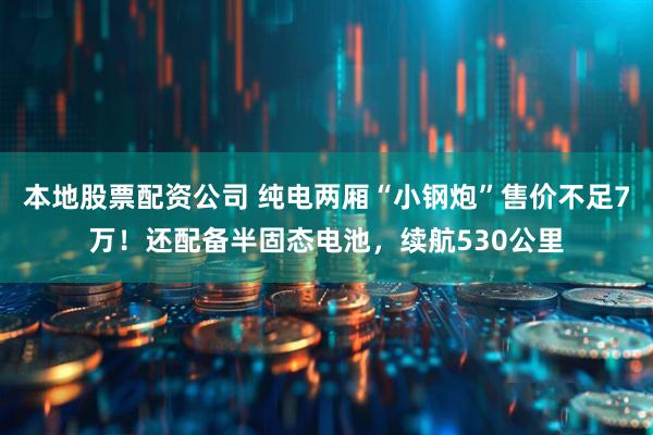 本地股票配资公司 纯电两厢“小钢炮”售价不足7万！还配备半固态电池，续航530公里