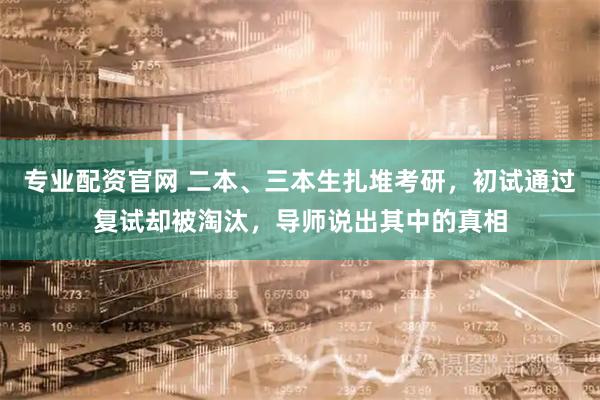 专业配资官网 二本、三本生扎堆考研，初试通过复试却被淘汰，导师说出其中的真相