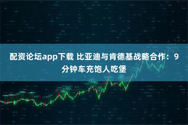 配资论坛app下载 比亚迪与肯德基战略合作：9分钟车充饱人吃堡