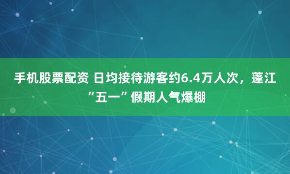 手机股票配资 日均接待游客约6.4万人次，蓬江“五一”假期人气爆棚