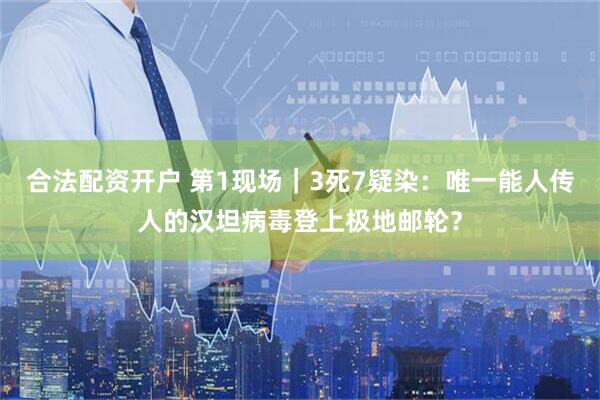合法配资开户 第1现场｜3死7疑染：唯一能人传人的汉坦病毒登上极地邮轮？