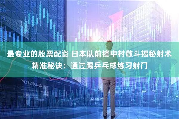 最专业的股票配资 日本队前锋中村敬斗揭秘射术精准秘诀：通过踢乒乓球练习射门