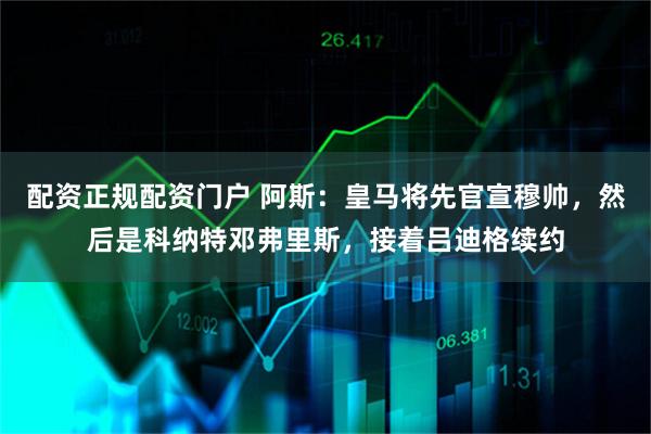 配资正规配资门户 阿斯：皇马将先官宣穆帅，然后是科纳特邓弗里斯，接着吕迪格续约