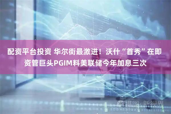 配资平台投资 华尔街最激进！沃什“首秀”在即 资管巨头PGIM料美联储今年加息三次