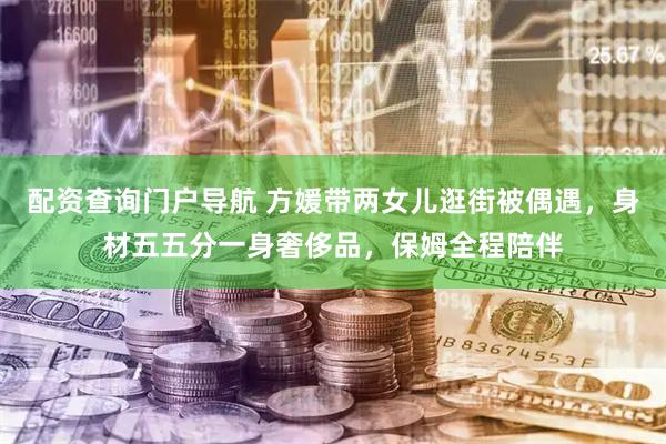 配资查询门户导航 方媛带两女儿逛街被偶遇，身材五五分一身奢侈品，保姆全程陪伴