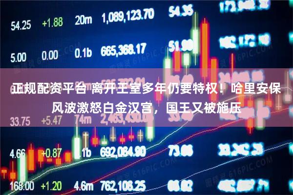 正规配资平台 离开王室多年仍要特权!哈里安保风波激怒白金汉宫,国王又被施压