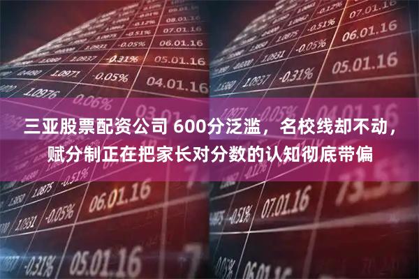 三亚股票配资公司 600分泛滥，名校线却不动，赋分制正在把家长对分数的认知彻底带偏