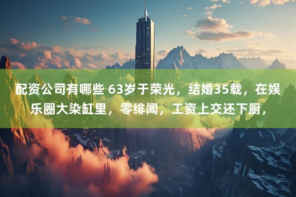 配资公司有哪些 63岁于荣光，结婚35载，在娱乐圈大染缸里，零绯闻，工资上交还下厨，