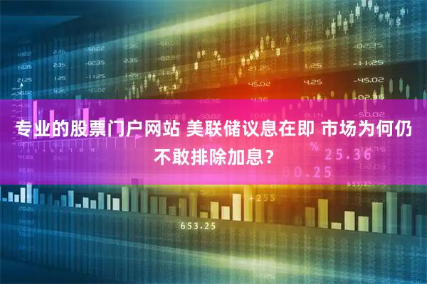 专业的股票门户网站 美联储议息在即 市场为何仍不敢排除加息？