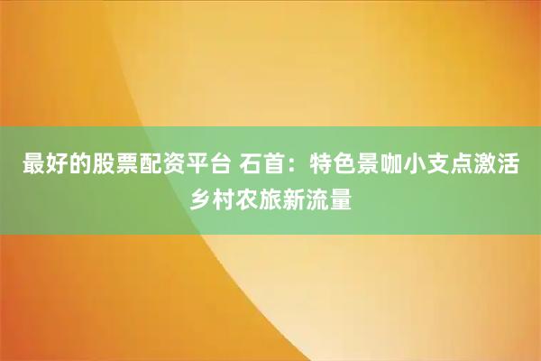 最好的股票配资平台 石首：特色景咖小支点激活乡村农旅新流量