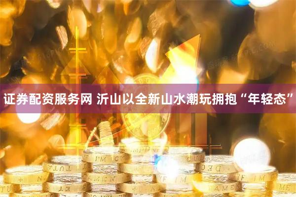 证券配资服务网 沂山以全新山水潮玩拥抱“年轻态”